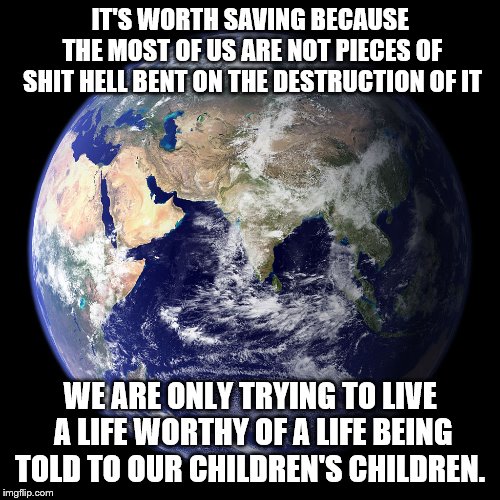Earth save it | IT'S WORTH SAVING BECAUSE THE MOST OF US ARE NOT PIECES OF SHIT HELL BENT ON THE DESTRUCTION OF IT; WE ARE ONLY TRYING TO LIVE A LIFE WORTHY OF A LIFE BEING TOLD TO OUR CHILDREN'S CHILDREN. | image tagged in children | made w/ Imgflip meme maker