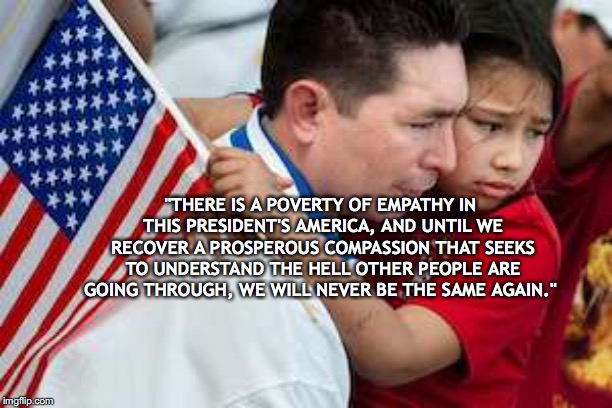 Patriot Flag Immigrant | "THERE IS A POVERTY OF EMPATHY IN THIS PRESIDENT'S AMERICA, AND UNTIL WE RECOVER A PROSPEROUS COMPASSION THAT SEEKS TO UNDERSTAND THE HELL OTHER PEOPLE ARE GOING THROUGH, WE WILL NEVER BE THE SAME AGAIN." | image tagged in patriot flag immigrant | made w/ Imgflip meme maker