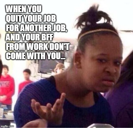 BFF's stick together | WHEN YOU QUIT YOUR JOB FOR ANOTHER JOB, AND YOUR BFF FROM WORK DON'T COME WITH YOU... | image tagged in seriously,really,work,bff,quit | made w/ Imgflip meme maker