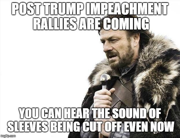 Brace Yourselves X is Coming | POST TRUMP IMPEACHMENT RALLIES ARE COMING; YOU CAN HEAR THE SOUND OF SLEEVES BEING CUT OFF EVEN NOW | image tagged in memes,brace yourselves x is coming | made w/ Imgflip meme maker