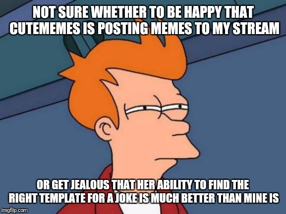 Futurama Fry Meme | NOT SURE WHETHER TO BE HAPPY THAT CUTEMEMES IS POSTING MEMES TO MY STREAM OR GET JEALOUS THAT HER ABILITY TO FIND THE RIGHT TEMPLATE FOR A J | image tagged in memes,futurama fry | made w/ Imgflip meme maker