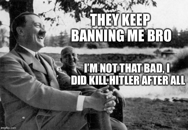 Adolf Hitler laughing | THEY KEEP BANNING ME BRO; I’M NOT THAT BAD, I DID KILL HITLER AFTER ALL | image tagged in adolf hitler laughing | made w/ Imgflip meme maker