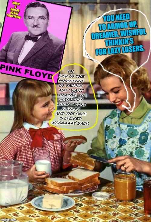 Vintage Mom and Daughter | YOU NEED TO ARMOR UP, DREAMER. WISHFUL THINKIN'S FOR LAZY LOSERS. I'M SICK OF THE HORSEPOOP OF PEOPLE, MA! I WANT TO MOVE TO MAYBERRY WHERE FOLKS IS FOLKS AND THE PACE IS CLICKED WAAAAAAY BACK. | image tagged in vintage mom and daughter | made w/ Imgflip meme maker