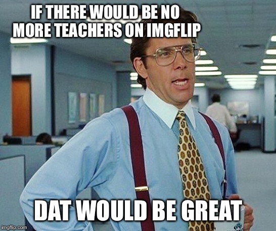 That'd Be Great | IF THERE WOULD BE NO MORE TEACHERS ON IMGFLIP DAT WOULD BE GREAT | image tagged in that'd be great | made w/ Imgflip meme maker