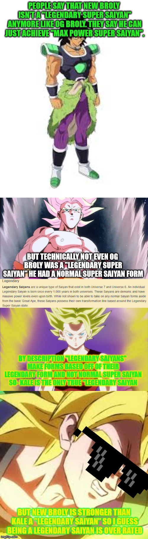 just to make clear that Broly was technically never a Legendary Saiyan | PEOPLE SAY THAT NEW BROLY ISN'T A "LEGENDARY SUPER SAIYAN" ANYMORE LIKE OG BROLY. THEY SAY HE CAN JUST ACHIEVE "MAX POWER SUPER SAIYAN". BUT TECHNICALLY NOT EVEN OG BROLY WAS A "LEGENDARY SUPER SAIYAN" HE HAD A NORMAL SUPER SAIYAN FORM; BY DESCRIPTION "LEGENDARY SAIYANS" MAKE FORMS BASED OFF OF THEIR LEGENDARY FORM AND NOT NORMAL SUPER SAIYAN SO- KALE IS THE ONLY TRUE "LEGENDARY SAIYAN; BUT NEW BROLY IS STRONGER THAN KALE A "LEGENDARY SAIYAN" SO I GUESS BEING A LEGENDARY SAIYAN IS OVER RATED | image tagged in dragon ball super,dragon ball z,dragonball,truth,memes,funny | made w/ Imgflip meme maker