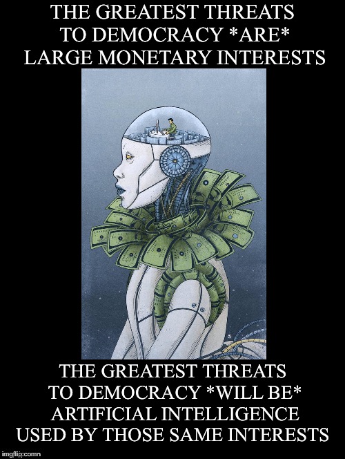 Greatest Threats | THE GREATEST THREATS TO DEMOCRACY *ARE* LARGE MONETARY INTERESTS; THE GREATEST THREATS TO DEMOCRACY *WILL BE* ARTIFICIAL INTELLIGENCE USED BY THOSE SAME INTERESTS | image tagged in democracy,threats,large monetary interests,artificial intelligence | made w/ Imgflip meme maker