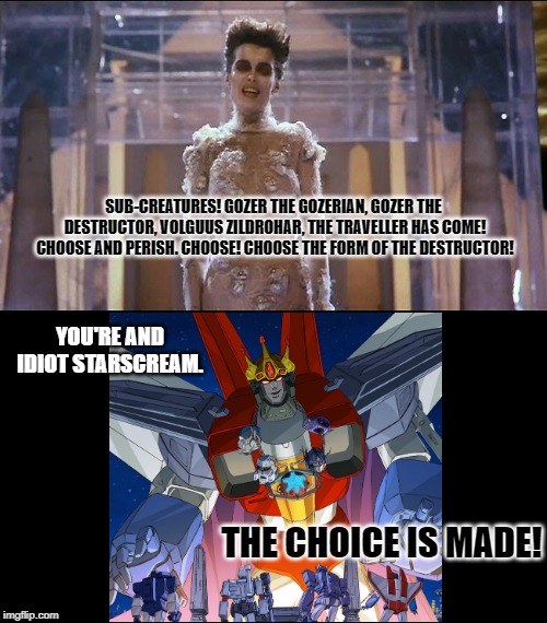 Gozer  | SUB-CREATURES! GOZER THE GOZERIAN, GOZER THE DESTRUCTOR, VOLGUUS ZILDROHAR, THE TRAVELLER HAS COME! CHOOSE AND PERISH. CHOOSE! CHOOSE THE FORM OF THE DESTRUCTOR! YOU'RE AND IDIOT STARSCREAM. THE CHOICE IS MADE! | image tagged in gozer,transformers | made w/ Imgflip meme maker