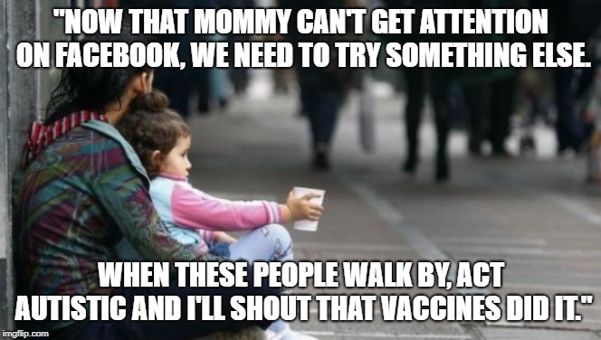 homeless woman with child | "NOW THAT MOMMY CAN'T GET ATTENTION ON FACEBOOK, WE NEED TO TRY SOMETHING ELSE. WHEN THESE PEOPLE WALK BY, ACT AUTISTIC AND I'LL SHOUT THAT VACCINES DID IT." | image tagged in homeless woman with child | made w/ Imgflip meme maker