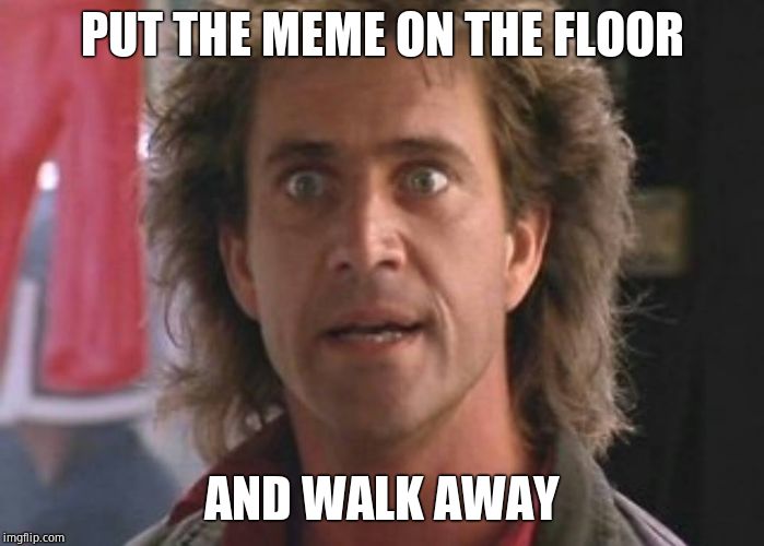 Lethal Weapon 01 | PUT THE MEME ON THE FLOOR; AND WALK AWAY | image tagged in lethal weapon 01,seriously | made w/ Imgflip meme maker