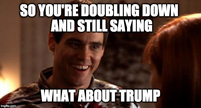 So you're saying there's a chance | SO YOU'RE DOUBLING DOWN         AND STILL SAYING; WHAT ABOUT TRUMP | image tagged in so you're saying there's a chance | made w/ Imgflip meme maker