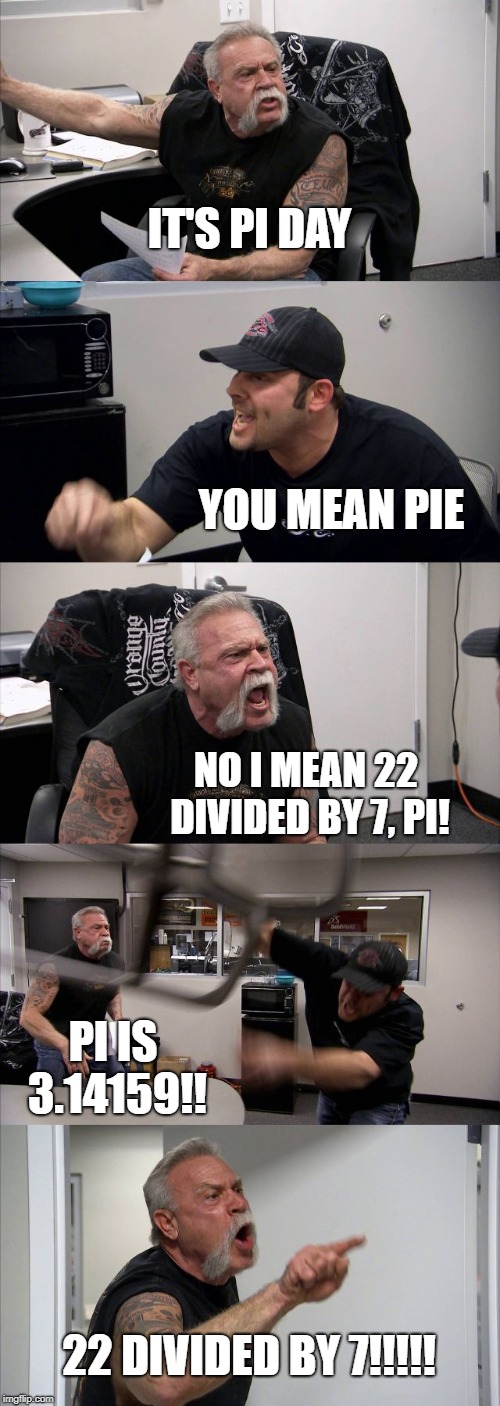 pi day | IT'S PI DAY; YOU MEAN PIE; NO I MEAN 22 DIVIDED BY 7, PI! PI IS 3.14159!! 22 DIVIDED BY 7!!!!! | image tagged in memes,american chopper argument | made w/ Imgflip meme maker