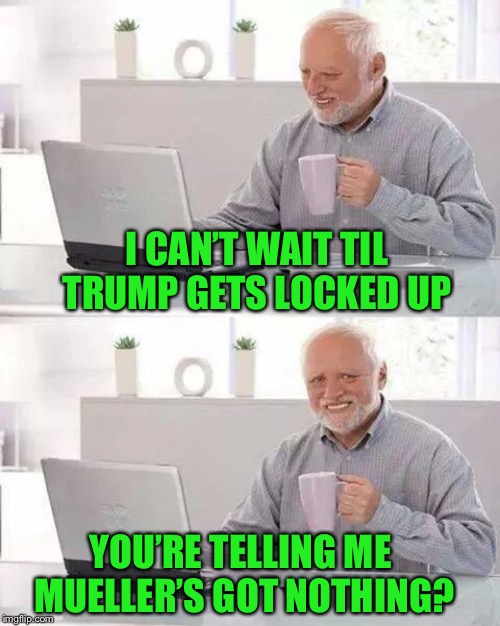 Hide the Pain Harold Meme | I CAN’T WAIT TIL TRUMP GETS LOCKED UP YOU’RE TELLING ME MUELLER’S GOT NOTHING? | image tagged in memes,hide the pain harold | made w/ Imgflip meme maker