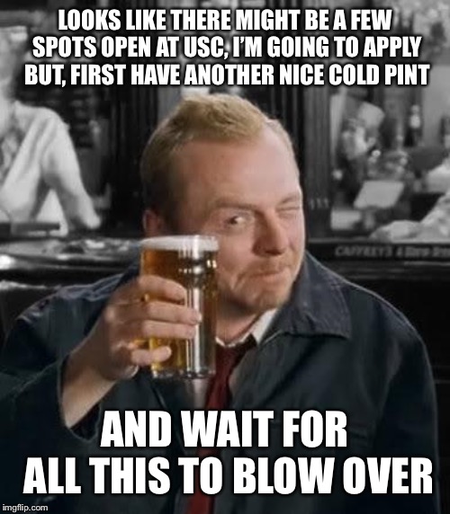 Shaun of the Dead | LOOKS LIKE THERE MIGHT BE A FEW SPOTS OPEN AT USC, I’M GOING TO APPLY BUT, FIRST HAVE ANOTHER NICE COLD PINT; AND WAIT FOR ALL THIS TO BLOW OVER | image tagged in shaun of the dead,AdviceAnimals | made w/ Imgflip meme maker