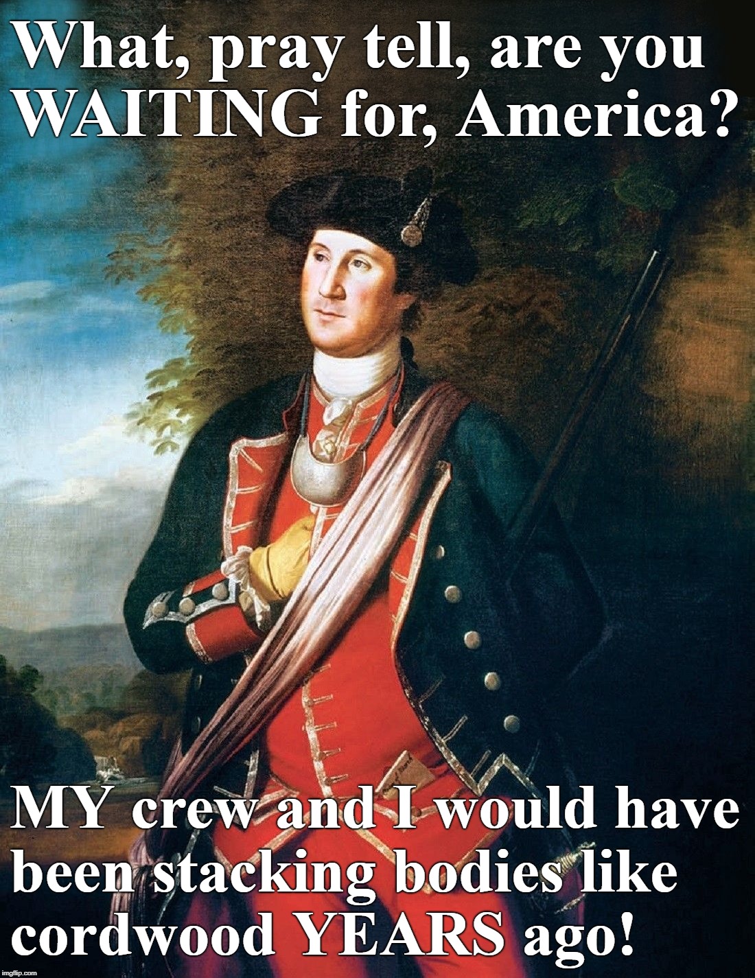 Enough is enough... | What, pray tell, are you WAITING for, America? MY crew and I would have been stacking bodies like cordwood YEARS ago! | image tagged in second amendment,patriots,george washington,socialism,founding fathers | made w/ Imgflip meme maker
