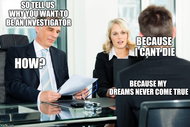 job interview | SO TELL US WHY YOU WANT TO BE AN INVESTIGATOR; BECAUSE I CANT DIE; HOW? BECAUSE MY DREAMS NEVER COME TRUE | image tagged in job interview | made w/ Imgflip meme maker