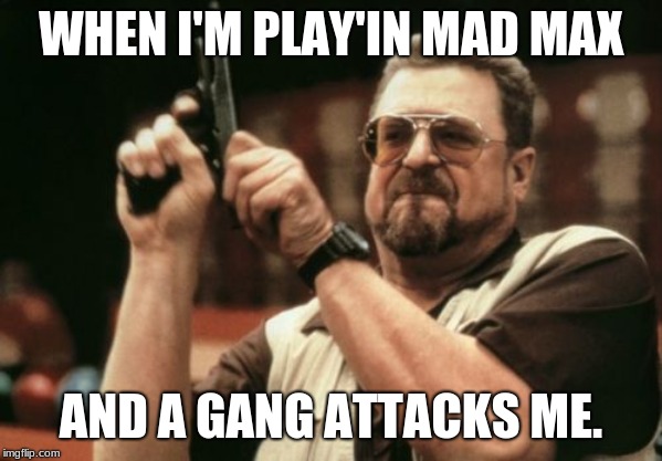 Am I The Only One Around Here Meme | WHEN I'M PLAY'IN MAD MAX; AND A GANG ATTACKS ME. | image tagged in memes,am i the only one around here | made w/ Imgflip meme maker