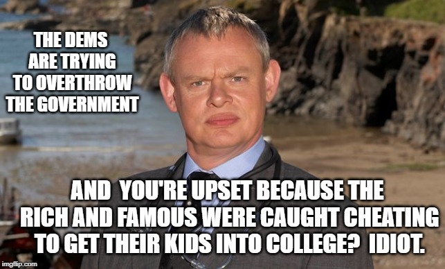 Doc Martin | THE DEMS ARE TRYING TO OVERTHROW THE GOVERNMENT; AND  YOU'RE UPSET BECAUSE THE RICH AND FAMOUS WERE CAUGHT CHEATING TO GET THEIR KIDS INTO COLLEGE?  IDIOT. | image tagged in doc martin | made w/ Imgflip meme maker