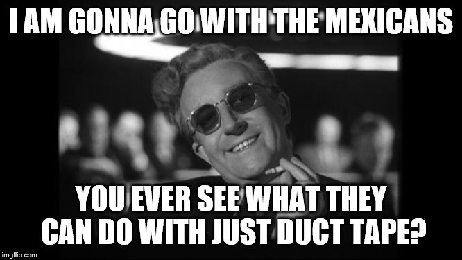 dr strangelove | I AM GONNA GO WITH THE MEXICANS YOU EVER SEE WHAT THEY CAN DO WITH JUST DUCT TAPE? | image tagged in dr strangelove | made w/ Imgflip meme maker