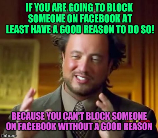 Ancient Aliens | IF YOU ARE GOING TO BLOCK SOMEONE ON FACEBOOK AT LEAST HAVE A GOOD REASON TO DO SO! BECAUSE YOU CAN'T BLOCK SOMEONE ON FACEBOOK WITHOUT A GOOD REASON | image tagged in memes,ancient aliens | made w/ Imgflip meme maker