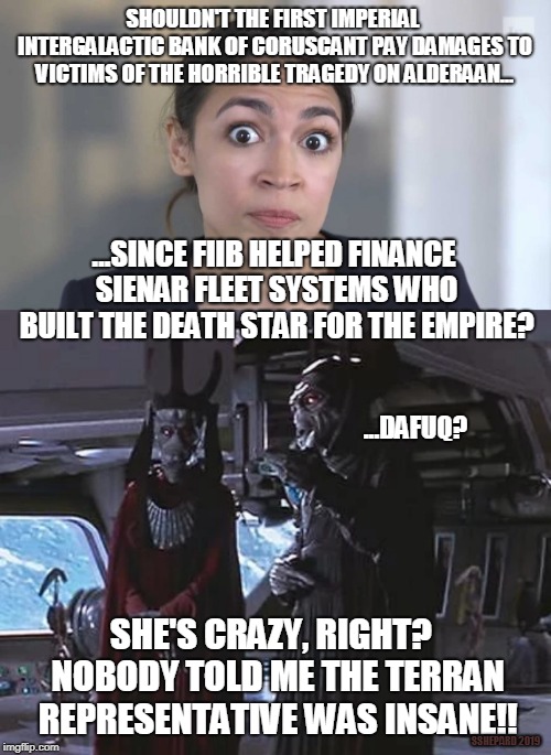 AOC thinks Imperial bank should pay for Alderaan tragedy | SHOULDN'T THE FIRST IMPERIAL INTERGALACTIC BANK OF CORUSCANT PAY DAMAGES TO VICTIMS OF THE HORRIBLE TRAGEDY ON ALDERAAN... ...SINCE FIIB HELPED FINANCE SIENAR FLEET SYSTEMS WHO BUILT THE DEATH STAR FOR THE EMPIRE? ...DAFUQ? SHE'S CRAZY, RIGHT?  NOBODY TOLD ME THE TERRAN REPRESENTATIVE WAS INSANE!! SSHEPARD 2019 | image tagged in crazy alexandria ocasio-cortez,aoc,star wars,alderaan,death star,bank | made w/ Imgflip meme maker