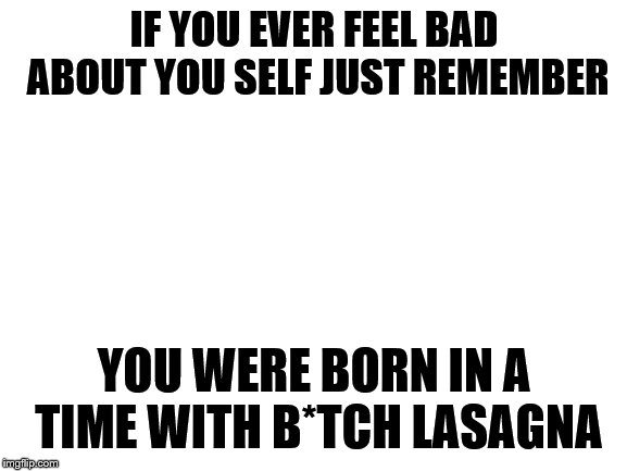 Blank White Template | IF YOU EVER FEEL BAD ABOUT YOU SELF JUST REMEMBER; YOU WERE BORN IN A TIME WITH B*TCH LASAGNA | image tagged in blank white template | made w/ Imgflip meme maker