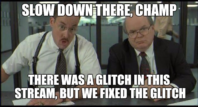 Somehow the memes y'all may have submitted, I wasn't seeing to approve them. The glitch is fixed and they feature automatically  | SLOW DOWN THERE, CHAMP; THERE WAS A GLITCH IN THIS STREAM, BUT WE FIXED THE GLITCH | image tagged in office space fixed glitch,original content only | made w/ Imgflip meme maker
