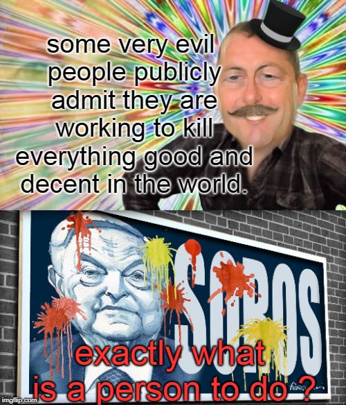 just what can be done with the evil soros and the other rich globalists ? | some very evil people publicly admit they are working to kill everything good and decent in the world. exactly what is a person to do ? | image tagged in evil soros,banksters,politicians suck,memes,dilemma | made w/ Imgflip meme maker