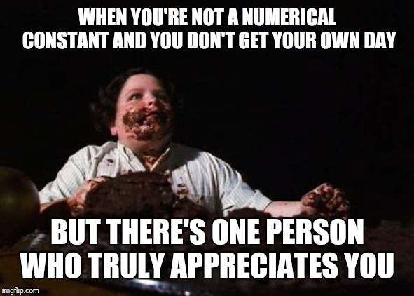 chocolate cake | WHEN YOU'RE NOT A NUMERICAL CONSTANT AND YOU DON'T GET YOUR OWN DAY; BUT THERE'S ONE PERSON WHO TRULY APPRECIATES YOU | image tagged in chocolate cake | made w/ Imgflip meme maker