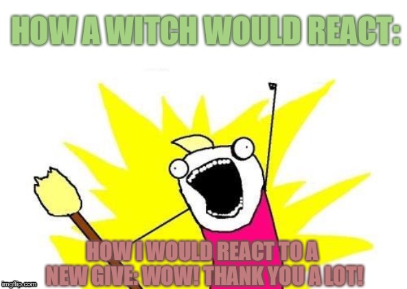 X All The Y Meme | HOW A WITCH WOULD REACT:; HOW I WOULD REACT TO A NEW GIVE: WOW! THANK YOU A LOT! | image tagged in memes,x all the y | made w/ Imgflip meme maker