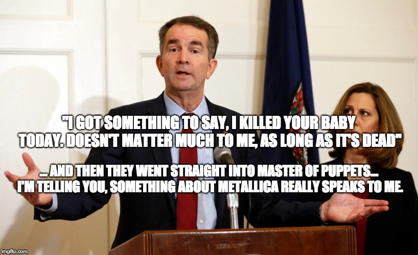 The Crazy Adventures of an Infanticide Evangelist | "I GOT SOMETHING TO SAY, I KILLED YOUR BABY TODAY. DOESN'T MATTER MUCH TO ME, AS LONG AS IT'S DEAD"; ... AND THEN THEY WENT STRAIGHT INTO MASTER OF PUPPETS... I'M TELLING YOU, SOMETHING ABOUT METALLICA REALLY SPEAKS TO ME. | image tagged in virginia,northam,dnc,gop,trump 2020,maga | made w/ Imgflip meme maker