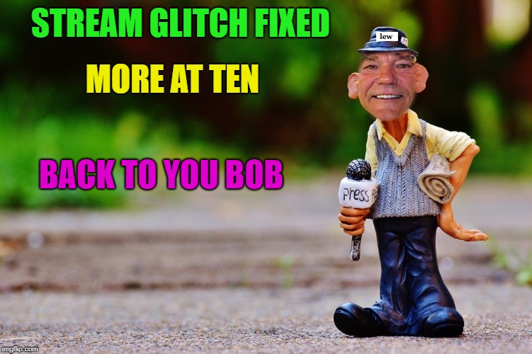 lew's new's | STREAM GLITCH FIXED MORE AT TEN BACK TO YOU BOB | image tagged in lew's new's | made w/ Imgflip meme maker