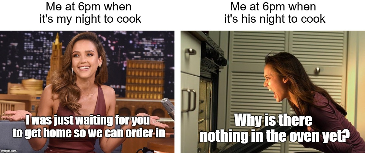 Me at 6pm when it's my night to cook Me at 6pm when it's his night to cook I was just waiting for you to get home so we can order in Why is  | made w/ Imgflip meme maker