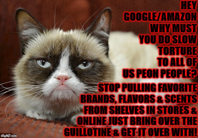 HEY GOOGLE/AMAZON WHY MUST YOU DO SLOW TORTURE TO ALL OF US PEON PEOPLE? STOP PULLING FAVORITE BRANDS, FLAVORS & SCENTS FROM SHELVES IN STORES & ONLINE JUST BRING OVER THE GUILLOTINE & GET IT OVER WITH! | image tagged in grumpy cat | made w/ Imgflip meme maker