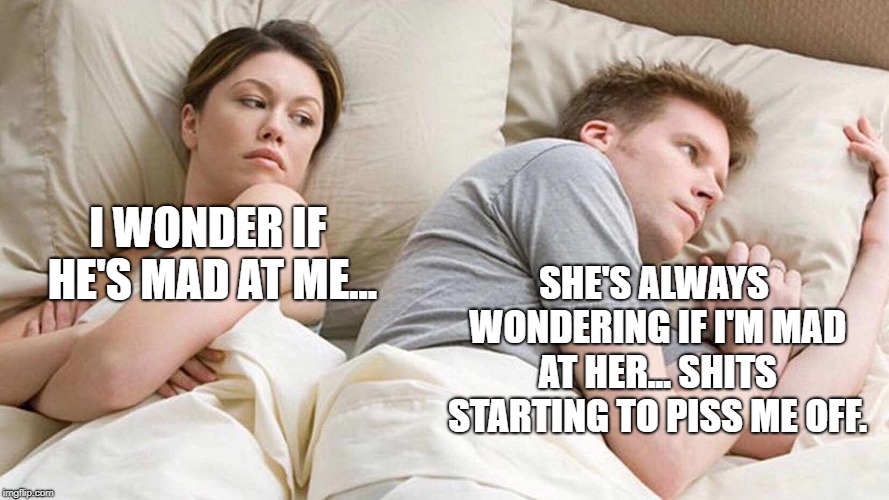 I Bet He's Thinking About Other Women Meme | I WONDER IF HE'S MAD AT ME... SHE'S ALWAYS WONDERING IF I'M MAD AT HER... SHITS STARTING TO PISS ME OFF. | image tagged in i bet he's thinking about other women | made w/ Imgflip meme maker