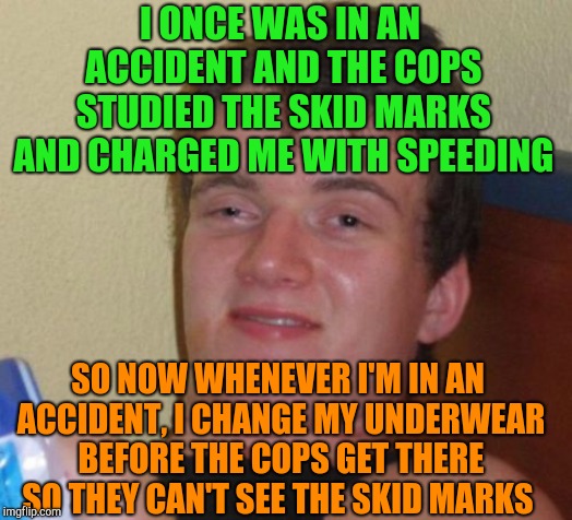 Hide your skid marks  | I ONCE WAS IN AN ACCIDENT AND THE COPS STUDIED THE SKID MARKS AND CHARGED ME WITH SPEEDING; SO NOW WHENEVER I'M IN AN ACCIDENT, I CHANGE MY UNDERWEAR BEFORE THE COPS GET THERE SO THEY CAN'T SEE THE SKID MARKS | image tagged in memes,10 guy,jbmemegeek | made w/ Imgflip meme maker