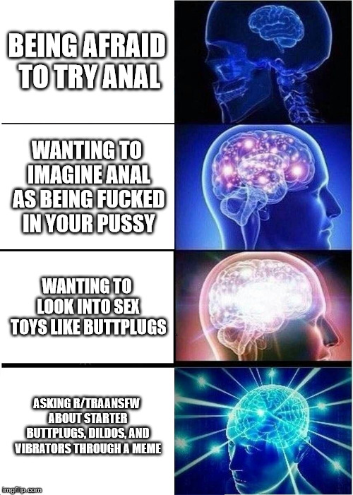 Expanding Brain Meme | BEING AFRAID TO TRY ANAL; WANTING TO IMAGINE ANAL AS BEING FUCKED IN YOUR PUSSY; WANTING TO LOOK INTO SEX TOYS LIKE BUTTPLUGS; ASKING R/TRAANSFW ABOUT STARTER BUTTPLUGS, DILDOS, AND VIBRATORS THROUGH A MEME | image tagged in memes,expanding brain | made w/ Imgflip meme maker