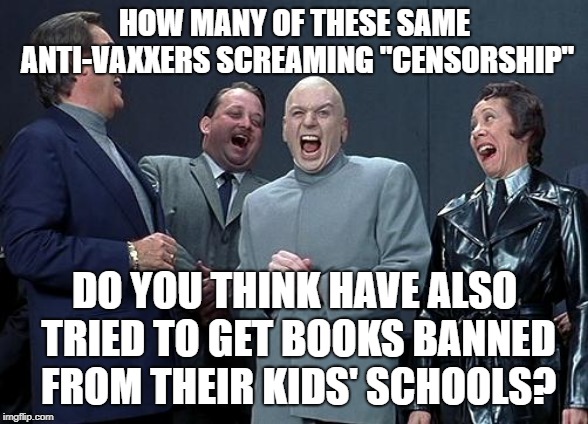 dr evil laugh | HOW MANY OF THESE SAME ANTI-VAXXERS SCREAMING "CENSORSHIP"; DO YOU THINK HAVE ALSO TRIED TO GET BOOKS BANNED FROM THEIR KIDS' SCHOOLS? | image tagged in dr evil laugh | made w/ Imgflip meme maker