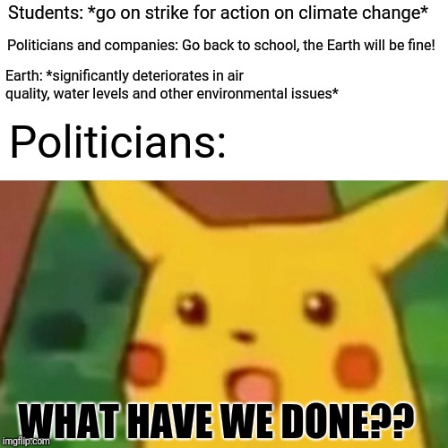 Make this meme spread like wildfire pls | Students: *go on strike for action on climate change*; Politicians and companies: Go back to school, the Earth will be fine! Earth: *significantly deteriorates in air quality, water levels and other environmental issues*; Politicians:; WHAT HAVE WE DONE?? | image tagged in memes,surprised pikachu | made w/ Imgflip meme maker