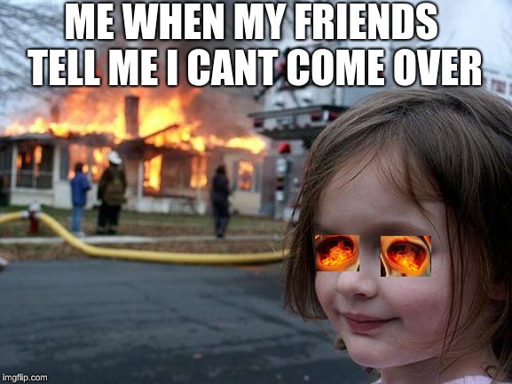 Disaster Girl | ME WHEN MY FRIENDS TELL ME I CANT COME OVER | image tagged in memes,disaster girl | made w/ Imgflip meme maker
