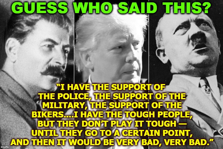 GUESS WHO SAID THIS? “I HAVE THE SUPPORT OF THE POLICE, THE SUPPORT OF THE MILITARY, THE SUPPORT OF THE BIKERS....I HAVE THE TOUGH PEOPLE, BUT THEY DON’T PLAY IT TOUGH — UNTIL THEY GO TO A CERTAIN POINT, AND THEN IT WOULD BE VERY BAD, VERY BAD.” | image tagged in trump,dictator,threat,hitler,stalin | made w/ Imgflip meme maker