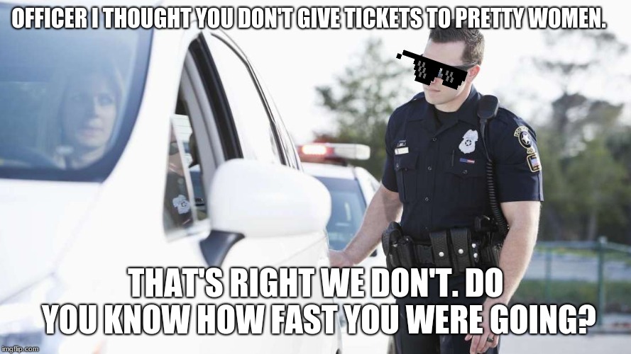 savage cop | OFFICER I THOUGHT YOU DON'T GIVE TICKETS TO PRETTY WOMEN. THAT'S RIGHT WE DON'T. DO YOU KNOW HOW FAST YOU WERE GOING? | image tagged in cops,roast | made w/ Imgflip meme maker