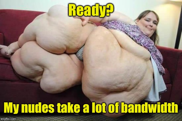 fat girl | Ready? My nudes take a lot of bandwidth | image tagged in fat girl | made w/ Imgflip meme maker