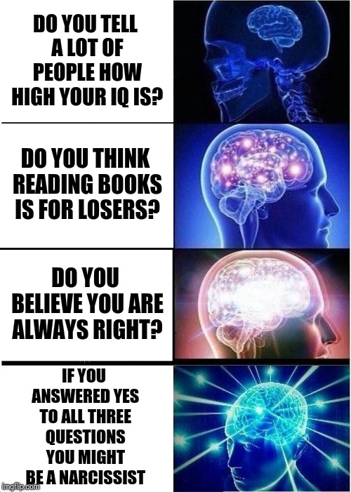 Thing's I've Learned Since The Last Presidental Election | DO YOU TELL A LOT OF PEOPLE HOW HIGH YOUR IQ IS? DO YOU THINK READING BOOKS IS FOR LOSERS? DO YOU BELIEVE YOU ARE ALWAYS RIGHT? IF YOU ANSWERED YES TO ALL THREE QUESTIONS YOU MIGHT BE A NARCISSIST | image tagged in memes,expanding brain,malignant narcissist,narcissist,unhealthy narcissism,narcissism | made w/ Imgflip meme maker