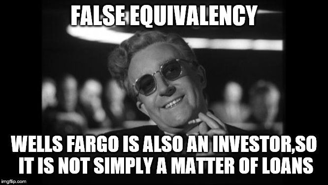 dr strangelove | FALSE EQUIVALENCY WELLS FARGO IS ALSO AN INVESTOR,SO IT IS NOT SIMPLY A MATTER OF LOANS | image tagged in dr strangelove | made w/ Imgflip meme maker