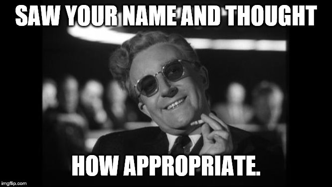 dr strangelove | SAW YOUR NAME AND THOUGHT HOW APPROPRIATE. | image tagged in dr strangelove | made w/ Imgflip meme maker