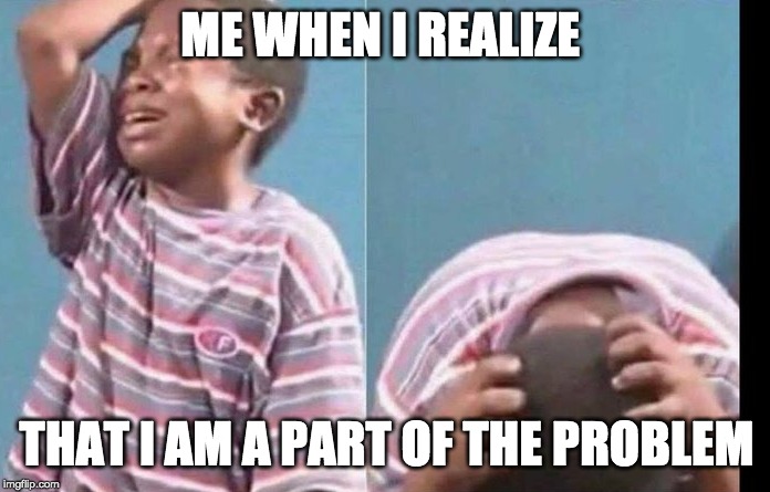 ME WHEN I REALIZE; THAT I AM A PART OF THE PROBLEM | made w/ Imgflip meme maker