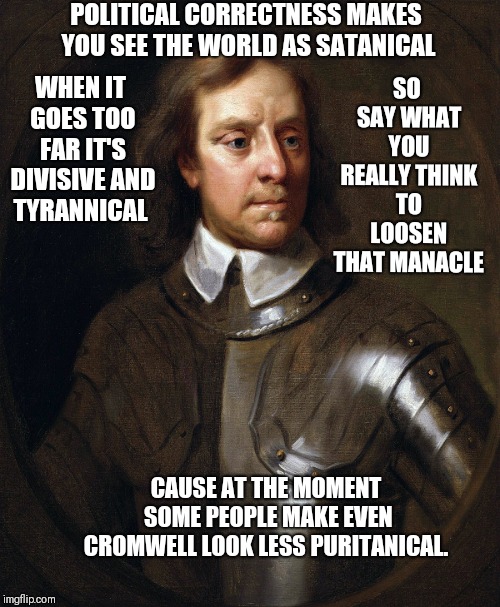 Oliver Cromwell | SO SAY WHAT YOU REALLY THINK TO LOOSEN THAT MANACLE; POLITICAL CORRECTNESS MAKES YOU SEE THE WORLD AS SATANICAL; WHEN IT GOES TOO FAR IT'S DIVISIVE AND TYRANNICAL; CAUSE AT THE MOMENT SOME PEOPLE MAKE EVEN CROMWELL LOOK LESS PURITANICAL. | image tagged in oliver cromwell | made w/ Imgflip meme maker