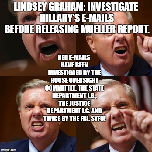 Lindsey Graham angry face | LINDSEY GRAHAM: INVESTIGATE HILLARY'S E-MAILS BEFORE RELEASING MUELLER REPORT. HER E-MAILS HAVE BEEN INVESTIGAED BY THE HOUSE OVERSIGHT COMMITTEE, THE STATE DEPARTMENT I.G., THE JUSTICE DEPARTMENT I.G. AND TWICE BY THE FBI. STFU! | image tagged in lindsey graham angry face | made w/ Imgflip meme maker