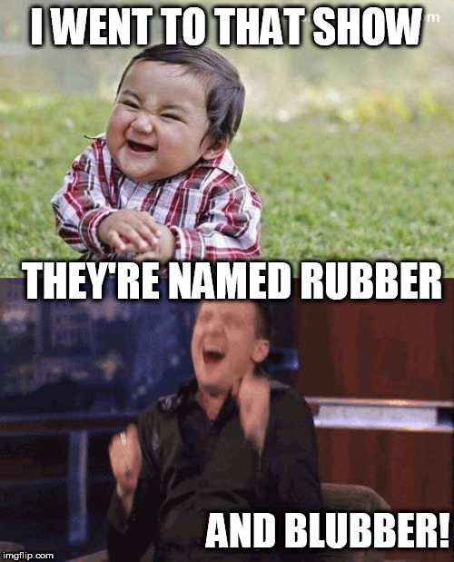 I WENT TO THAT SHOW THEY'RE NAMED RUBBER AND BLUBBER! | made w/ Imgflip meme maker