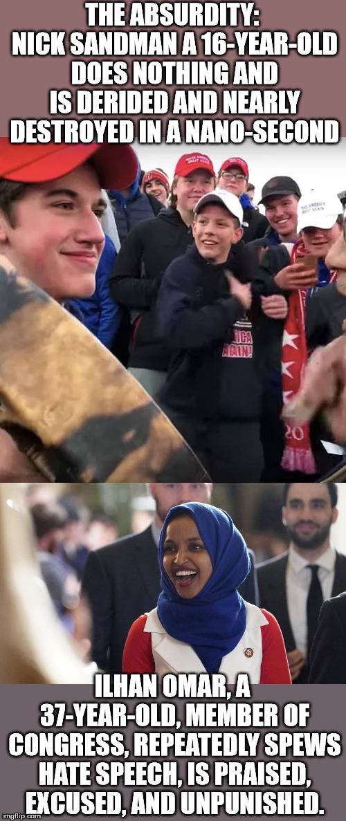 The hypocrisy of the left never ceases to amaze me. | THE ABSURDITY: NICK SANDMAN A 16-YEAR-OLD DOES NOTHING AND IS DERIDED AND NEARLY DESTROYED IN A NANO-SECOND; ILHAN OMAR, A 37-YEAR-OLD, MEMBER OF CONGRESS, REPEATEDLY SPEWS HATE SPEECH, IS PRAISED, EXCUSED, AND UNPUNISHED. | image tagged in covington,rep ilhan omar | made w/ Imgflip meme maker